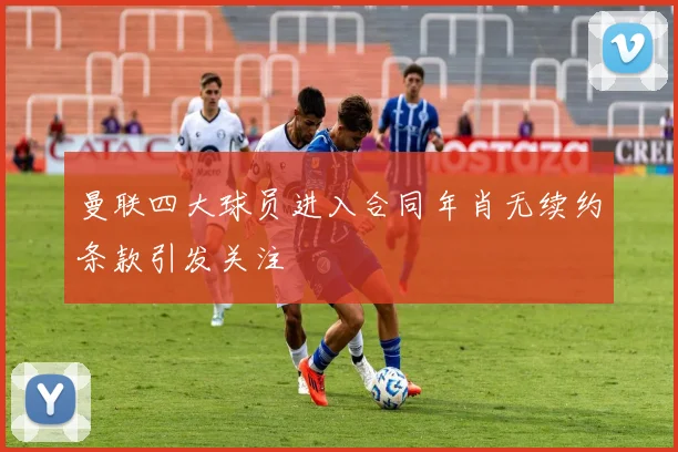 曼联四大球员进入合同年肖无续约条款引发关注