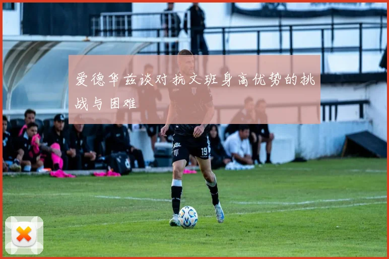 爱德华兹谈对抗文班身高优势的挑战与困难