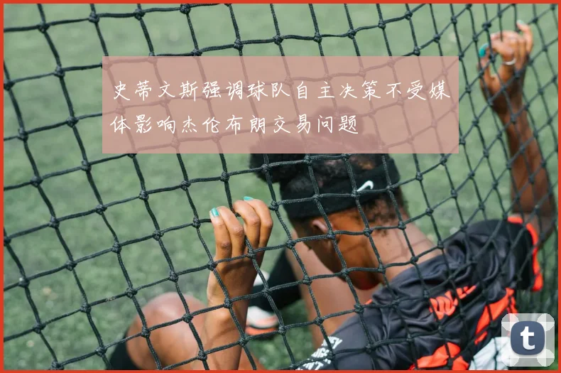 史蒂文斯强调球队自主决策不受媒体影响杰伦布朗交易问题