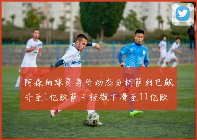 阿森纳球员身价动态分析萨利巴飙升至1亿欧萨卡轻微下滑至11亿欧