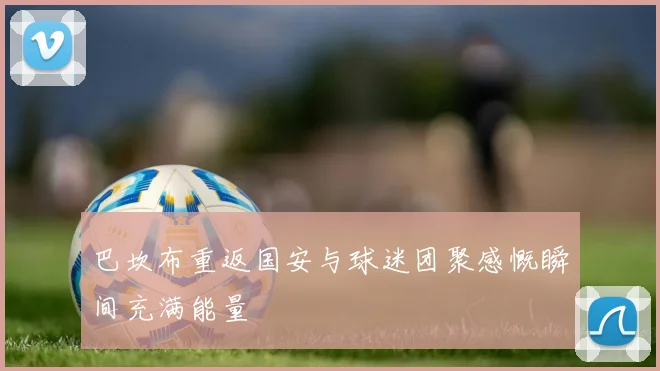 巴坎布重返国安与球迷团聚感慨瞬间充满能量