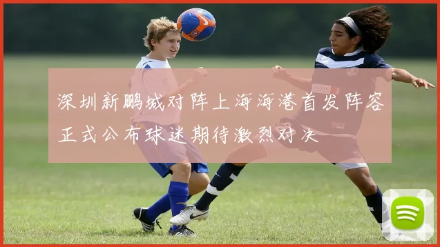 深圳新鹏城对阵上海海港首发阵容正式公布球迷期待激烈对决