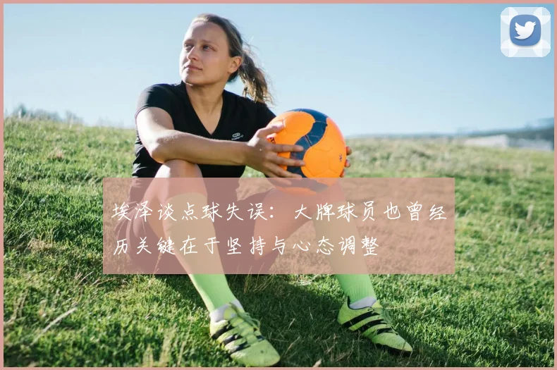 埃泽谈点球失误：大牌球员也曾经历关键在于坚持与心态调整