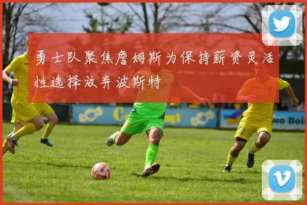 勇士队聚焦詹姆斯为保持薪资灵活性选择放弃波斯特