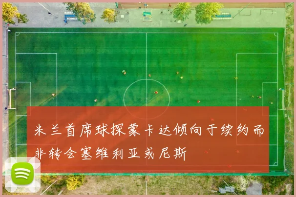 米兰首席球探蒙卡达倾向于续约而非转会塞维利亚或尼斯