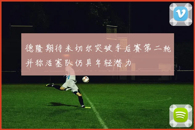 德隆期待米切尔突破季后赛第二轮并称活塞队仍具年轻潜力