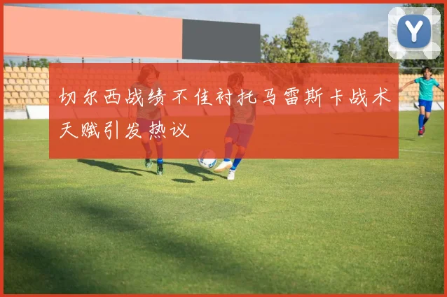 切尔西战绩不佳衬托马雷斯卡战术天赋引发热议