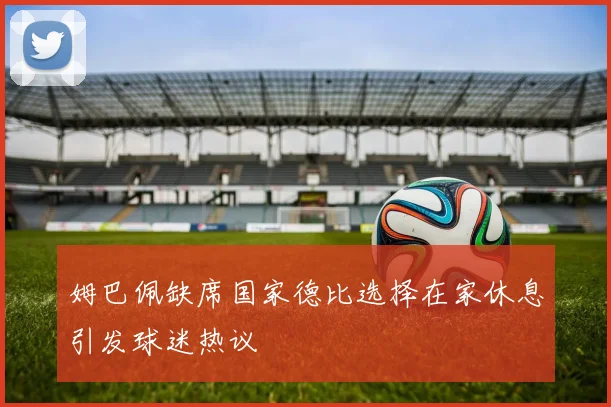 姆巴佩缺席国家德比选择在家休息引发球迷热议