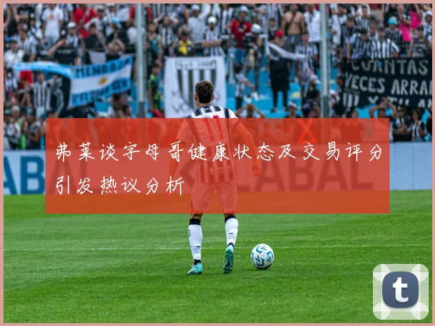弗莱谈字母哥健康状态及交易评分引发热议分析
