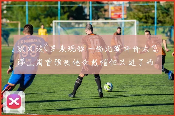 欧文谈C罗表现称一场比赛评价太荒谬上周曾预测他会戴帽但只进了两个球