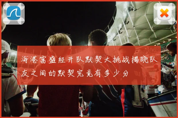 海港富盛经开队默契大挑战揭晓队友之间的默契究竟有多少分