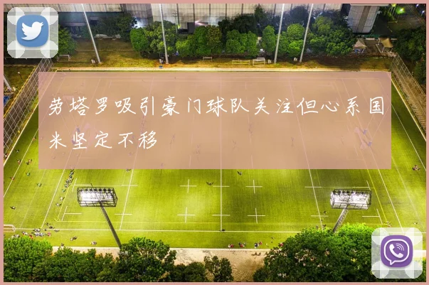 劳塔罗吸引豪门球队关注但心系国米坚定不移